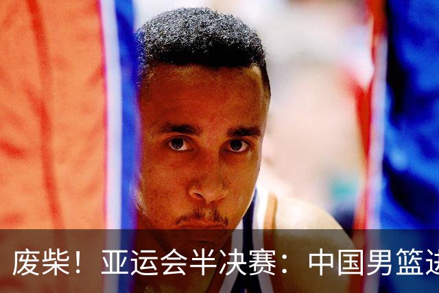 废柴！亚运会半决赛：中国男篮进攻断电 半场30-49落后日本男篮